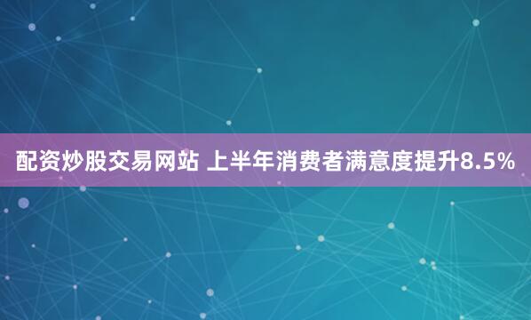 配资炒股交易网站 上半年消费者满意度提升8.5%