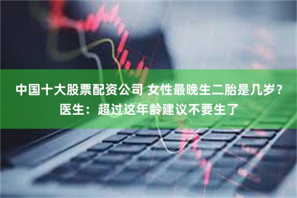 中国十大股票配资公司 女性最晚生二胎是几岁？医生：超过这年龄建议不要生了