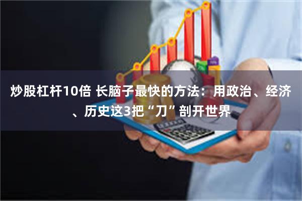 炒股杠杆10倍 长脑子最快的方法：用政治、经济、历史这3把“刀”剖开世界