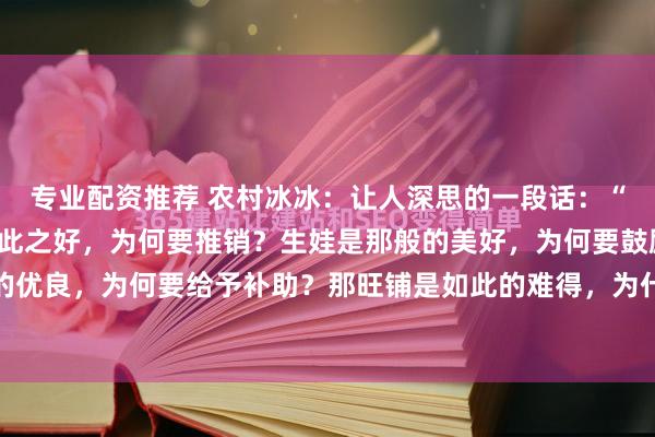专业配资推荐 农村冰冰:让人深思的一段话:“你发现了吗,那保险如此之好,为何要推销?生娃是那般的美好,为何要鼓励?新能源如此的优良,为何要给予补助?那旺铺是如此的难得,为什么要转让?” 锣鼓喧天处,常藏着说不...