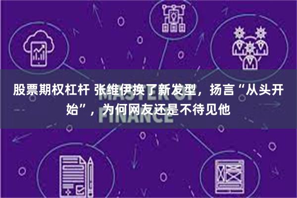 股票期权杠杆 张维伊换了新发型，扬言“从头开始”，为何网友还是不待见他