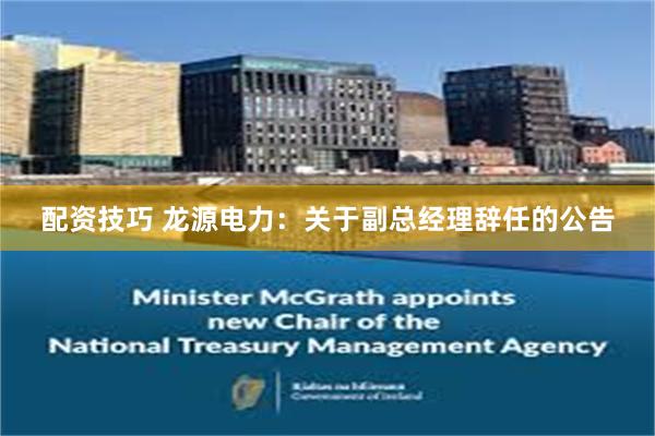 配资技巧 龙源电力：关于副总经理辞任的公告