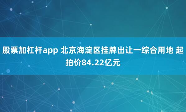 股票加杠杆app 北京海淀区挂牌出让一综合用地 起拍价84.22亿元