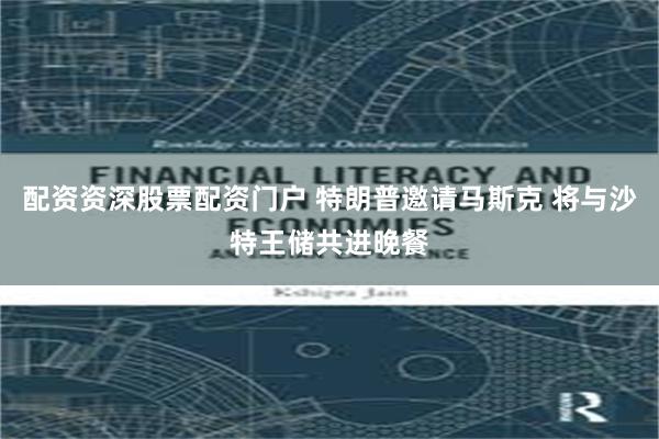 配资资深股票配资门户 特朗普邀请马斯克 将与沙特王储共进晚餐