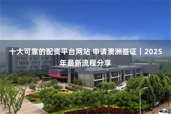 十大可靠的配资平台网站 申请澳洲签证|2025年最新流程分享