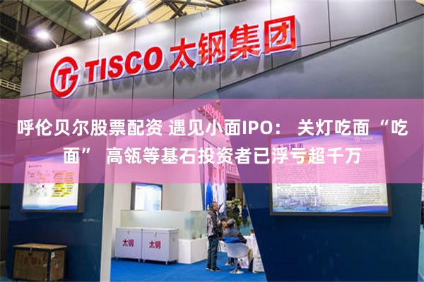 呼伦贝尔股票配资 遇见小面IPO: 关灯吃面 “吃面” 高瓴等基石投资者已浮亏超千万